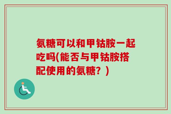 氨糖可以和甲钴胺一起吃吗(能否与甲钴胺搭配使用的氨糖？)