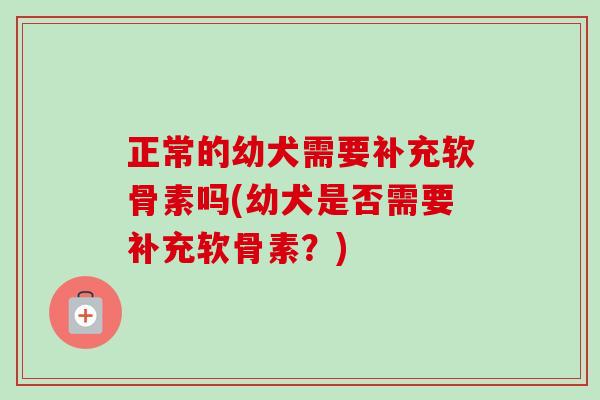 正常的幼犬需要补充软骨素吗(幼犬是否需要补充软骨素？)