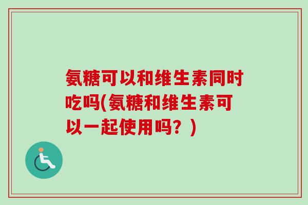 氨糖可以和维生素同时吃吗(氨糖和维生素可以一起使用吗？)