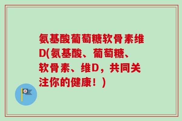 氨基酸葡萄糖软骨素维D(氨基酸、葡萄糖、软骨素、维D，共同关注你的健康！)