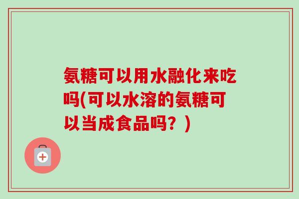 氨糖可以用水融化来吃吗(可以水溶的氨糖可以当成食品吗？)