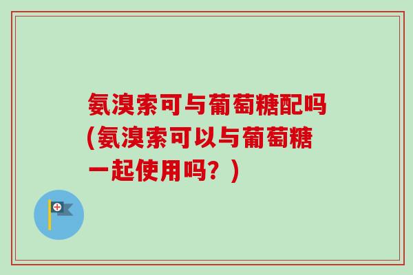 氨溴索可与葡萄糖配吗(氨溴索可以与葡萄糖一起使用吗?) 氨溴索可与葡萄糖配吗(氨溴索可以与葡萄糖一起使用吗?)