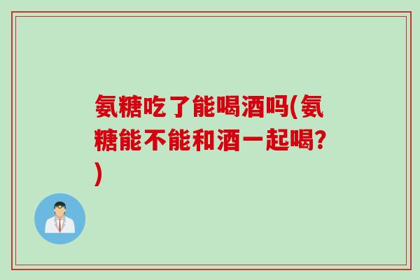 氨糖吃了能喝酒吗(氨糖能不能和酒一起喝？)