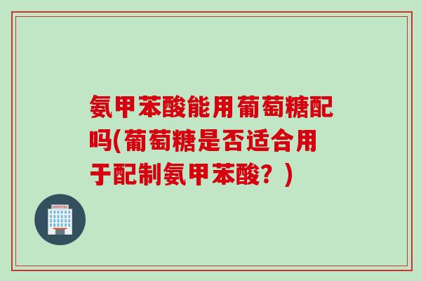 氨甲苯酸能用葡萄糖配吗(葡萄糖是否适合用于配制氨甲苯酸？)