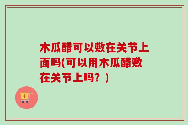 木瓜醋可以敷在关节上面吗(可以用木瓜醋敷在关节上吗？)