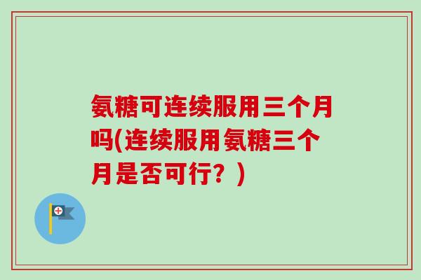 氨糖可连续服用三个月吗(连续服用氨糖三个月是否可行？)