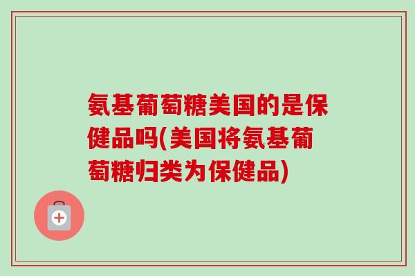 氨基葡萄糖美国的是保健品吗(美国将氨基葡萄糖归类为保健品)