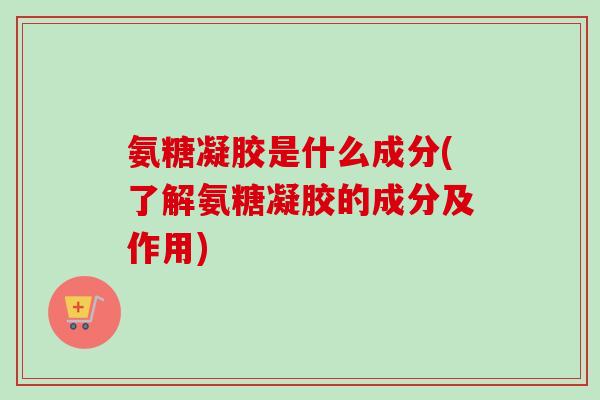 氨糖凝胶是什么成分(了解氨糖凝胶的成分及作用)