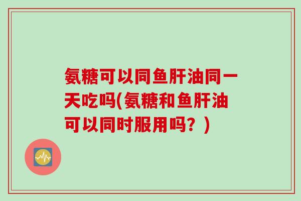 氨糖可以同鱼肝油同一天吃吗(氨糖和鱼肝油可以同时服用吗？)