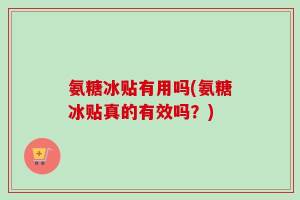氨糖冰贴有用吗(氨糖冰贴真的有效吗？)