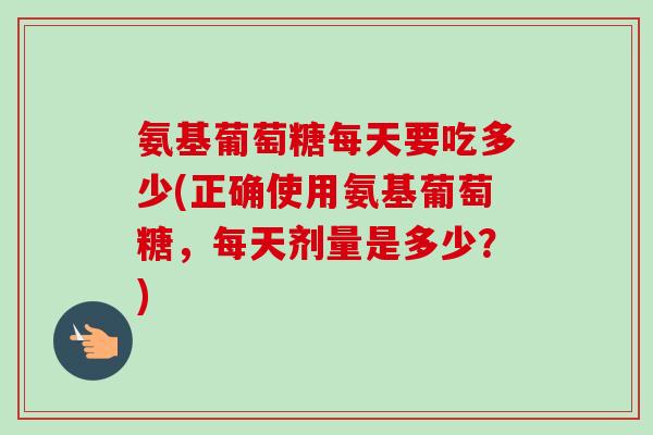 氨基葡萄糖每天要吃多少(正确使用氨基葡萄糖，每天剂量是多少？)