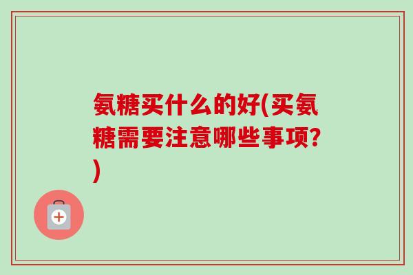 氨糖买什么的好(买氨糖需要注意哪些事项？)