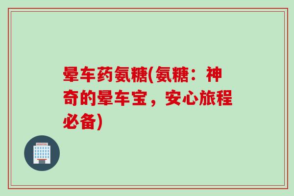 晕车药氨糖(氨糖：神奇的晕车宝，安心旅程必备)
