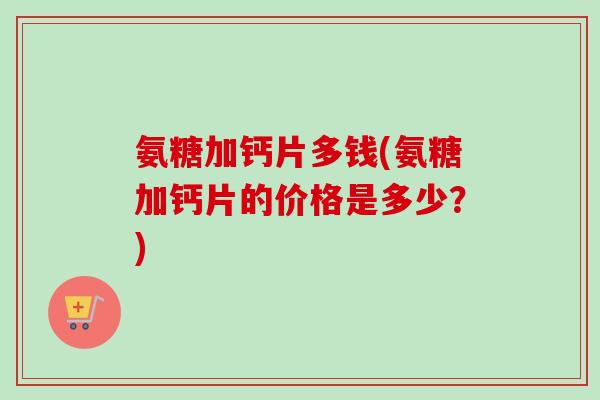氨糖加钙片多钱(氨糖加钙片的价格是多少？)