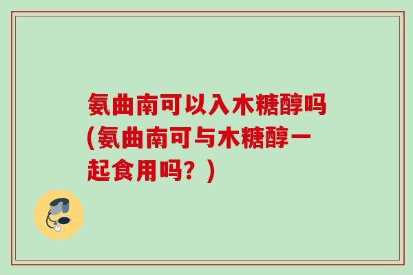 氨曲南可以入木糖醇吗(氨曲南可与木糖醇一起食用吗？)
