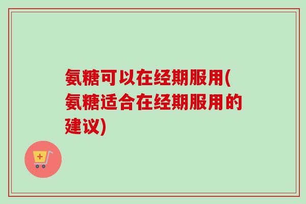氨糖可以在经期服用(氨糖适合在经期服用的建议)