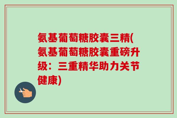 氨基葡萄糖胶囊三精(氨基葡萄糖胶囊重磅升级：三重精华助力关节健康)