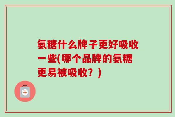 氨糖什么牌子更好吸收一些(哪个品牌的氨糖更易被吸收？)