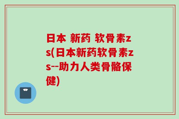 日本 新药 软骨素zs(日本新药软骨素zs--助力人类骨骼保健)