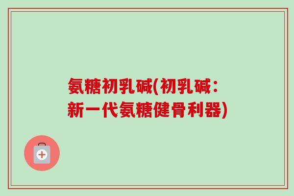 氨糖初乳碱(初乳碱：新一代氨糖健骨利器)