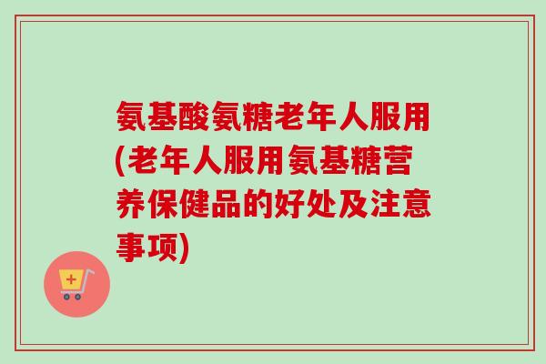 氨基酸氨糖老年人服用(老年人服用氨基糖营养保健品的好处及注意事项)