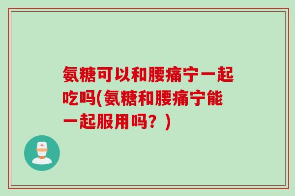 氨糖可以和腰痛宁一起吃吗(氨糖和腰痛宁能一起服用吗？)