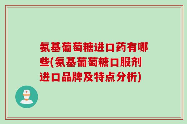 氨基葡萄糖进口药有哪些(氨基葡萄糖口服剂进口品牌及特点分析)