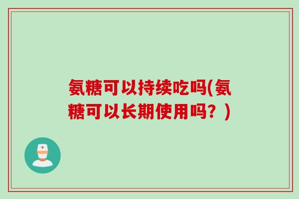 氨糖可以持续吃吗(氨糖可以长期使用吗？)