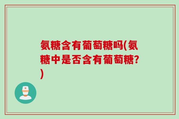 氨糖含有葡萄糖吗(氨糖中是否含有葡萄糖？)