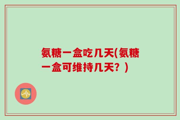 氨糖一盒吃几天(氨糖一盒可维持几天？)
