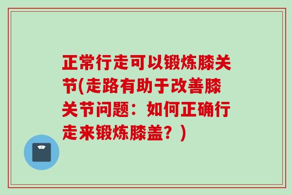 正常行走可以锻炼膝关节(走路有助于改善膝关节问题：如何正确行走来锻炼膝盖？)
