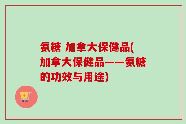氨糖 加拿大保健品(加拿大保健品——氨糖的功效与用途)