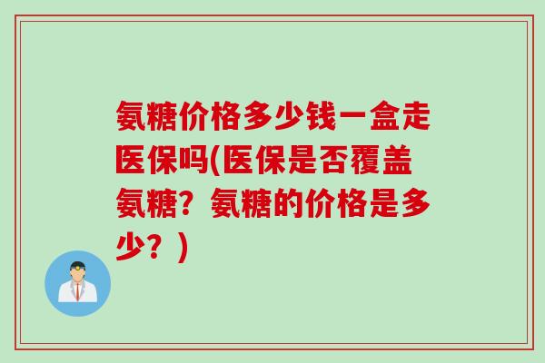 氨糖价格多少钱一盒走医保吗(医保是否覆盖氨糖？氨糖的价格是多少？)