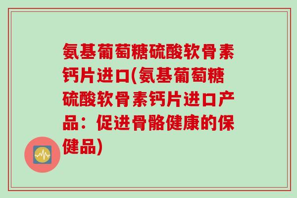 氨基葡萄糖硫酸软骨素钙片进口(氨基葡萄糖硫酸软骨素钙片进口产品：促进骨骼健康的保健品)