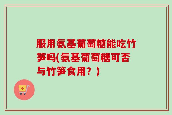服用氨基葡萄糖能吃竹笋吗(氨基葡萄糖可否与竹笋食用？)