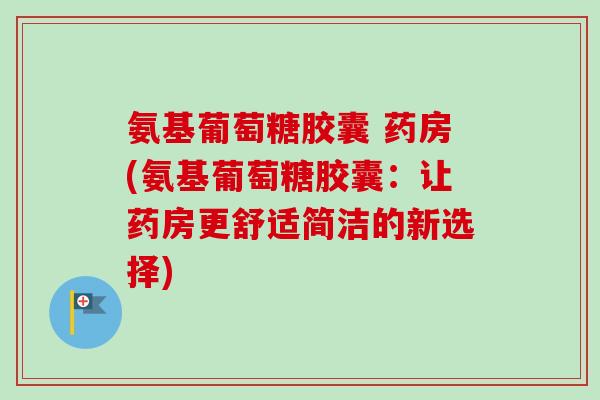 氨基葡萄糖胶囊 药房(氨基葡萄糖胶囊：让药房更舒适简洁的新选择)