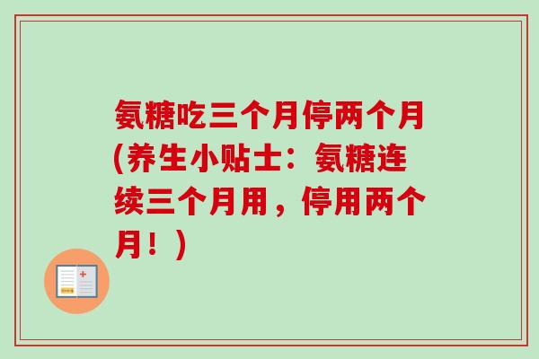 氨糖吃三个月停两个月(养生小贴士：氨糖连续三个月用，停用两个月！)