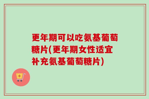 更年期可以吃氨基葡萄糖片(更年期女性适宜补充氨基葡萄糖片)