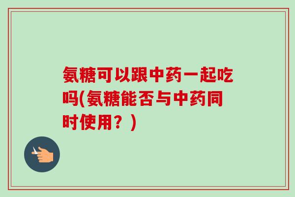 氨糖可以跟中药一起吃吗(氨糖能否与中药同时使用？)