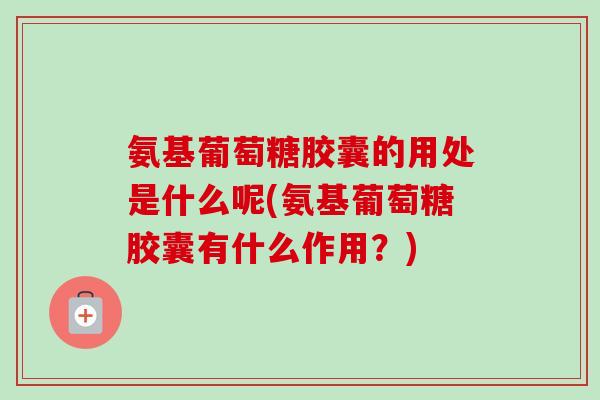 氨基葡萄糖胶囊的用处是什么呢(氨基葡萄糖胶囊有什么作用？)