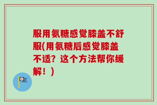 服用氨糖感觉膝盖不舒服(用氨糖后感觉膝盖不适?这个方法帮你缓解!) 服用氨糖感觉膝盖不舒服(用氨糖后感觉膝盖不适?这个方法帮你缓解!)