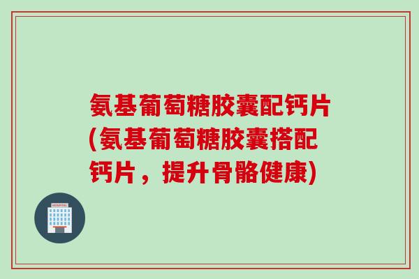 氨基葡萄糖胶囊配钙片(氨基葡萄糖胶囊搭配钙片，提升骨骼健康)