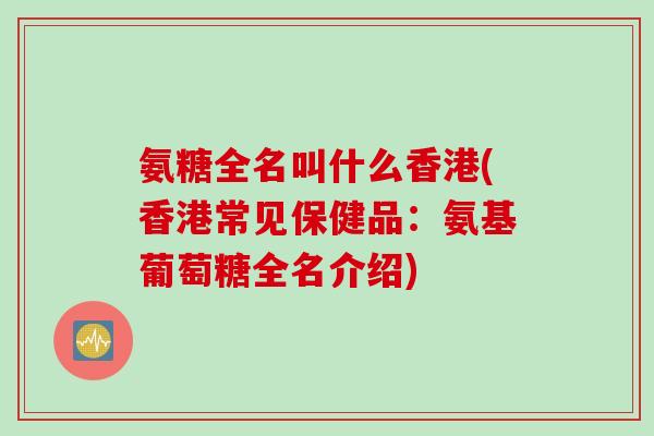 氨糖全名叫什么香港(香港常见保健品：氨基葡萄糖全名介绍)