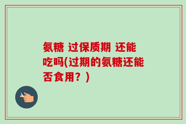氨糖 过保质期 还能吃吗(过期的氨糖还能否食用？)