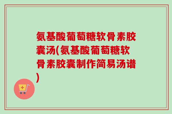 氨基酸葡萄糖软骨素胶囊汤(氨基酸葡萄糖软骨素胶囊制作简易汤谱)