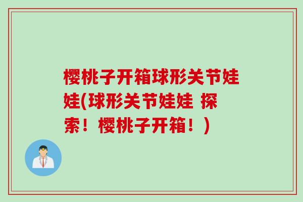 樱桃子开箱球形关节娃娃(球形关节娃娃 探索！樱桃子开箱！)