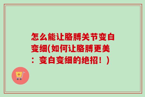 怎么能让胳膊关节变白变细(如何让胳膊更美：变白变细的绝招！)
