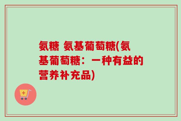 氨糖 氨基葡萄糖(氨基葡萄糖：一种有益的营养补充品)
