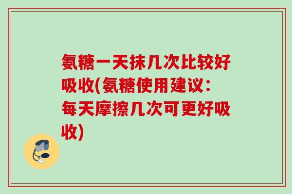 氨糖一天抹几次比较好吸收(氨糖使用建议：每天摩擦几次可更好吸收)
