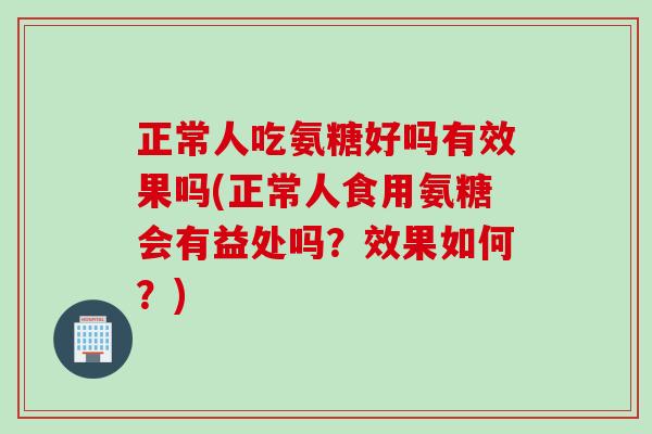 正常人吃氨糖好吗有效果吗(正常人食用氨糖会有益处吗？效果如何？)